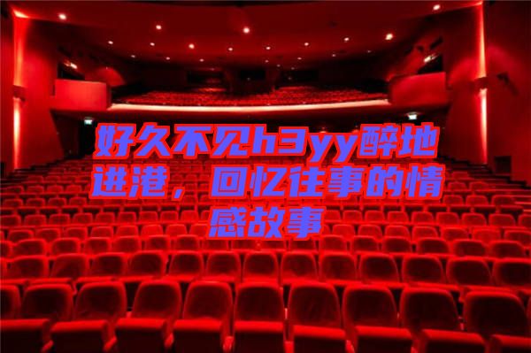 好久不見h3yy醉地進(jìn)港，回憶往事的情感故事