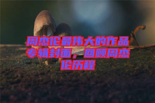 周杰倫最偉大的作品專輯封面，回顧周杰倫歷程