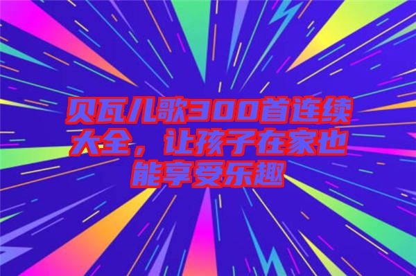 貝瓦兒歌300首連續(xù)大全，讓孩子在家也能享受樂趣