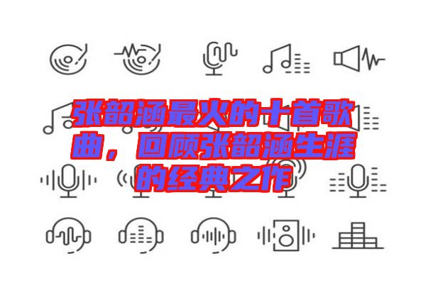 張韶涵最火的十首歌曲，回顧張韶涵生涯的經(jīng)典之作