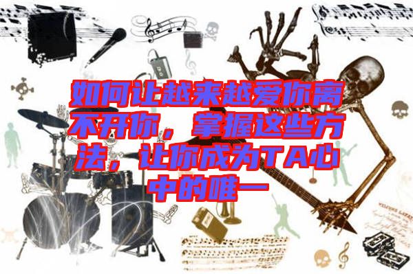 如何讓越來越愛你離不開你，掌握這些方法，讓你成為TA心中的唯一