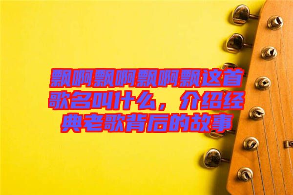 飄啊飄啊飄啊飄這首歌名叫什么，介紹經(jīng)典老歌背后的故事