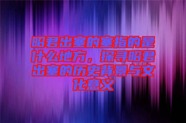 昭君出塞的塞指的是什么地方，探尋昭君出塞的歷史背景與文化意義