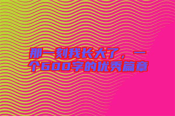 那一刻我長大了，一個600字的優(yōu)秀篇章