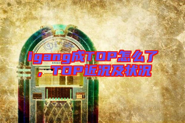 igang成TOP怎么了，TOP近況及狀況