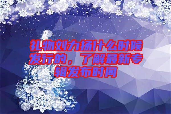 禮物劉力揚什么時候發(fā)行的，了解最新專輯發(fā)布時間