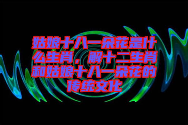 姑娘十八一朵花是什么生肖，解十二生肖和姑娘十八一朵花的傳統(tǒng)文化