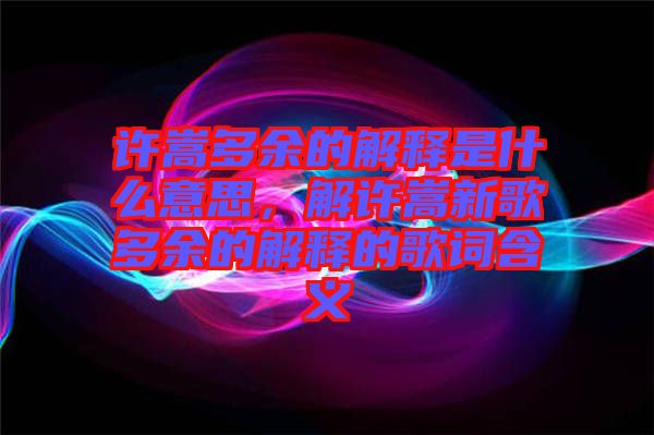 許嵩多余的解釋是什么意思，解許嵩新歌多余的解釋的歌詞含義