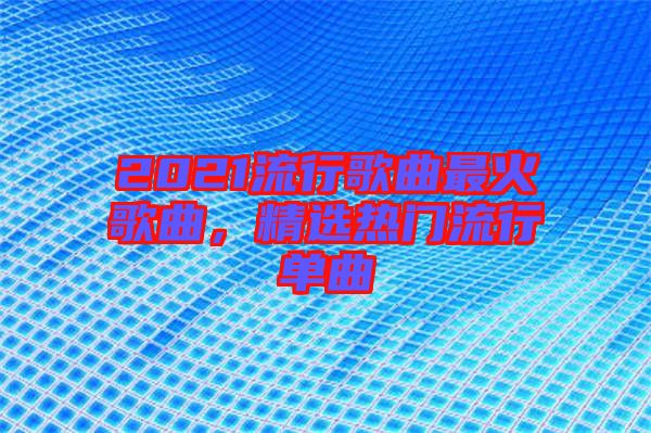 2021流行歌曲最火歌曲，精選熱門(mén)流行單曲
