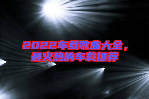 2022車載歌曲大全，最火熱的車載推薦