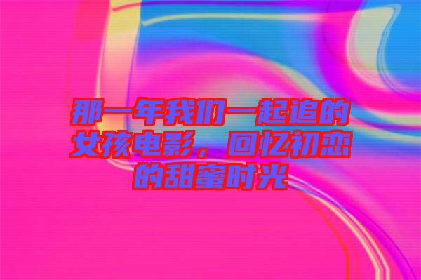 那一年我們一起追的女孩電影，回憶初戀的甜蜜時光