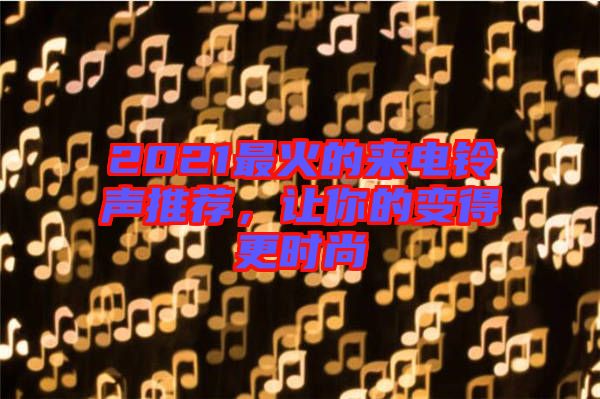2021最火的來(lái)電鈴聲推薦，讓你的變得更時(shí)尚