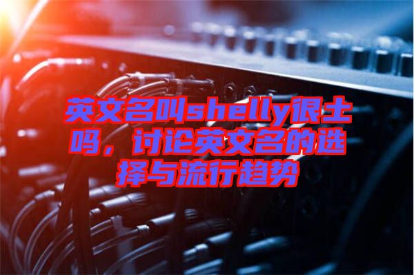 英文名叫shelly很土嗎，討論英文名的選擇與流行趨勢