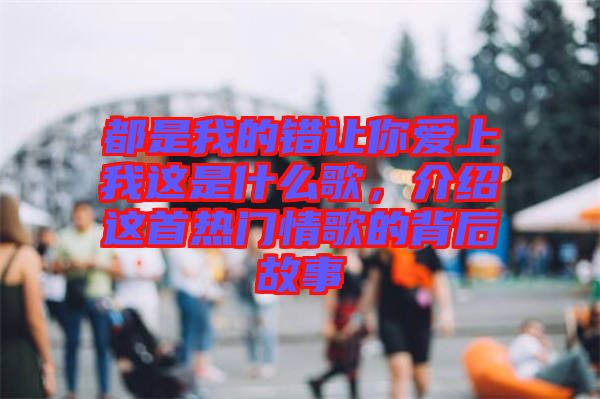 都是我的錯讓你愛上我這是什么歌，介紹這首熱門情歌的背后故事