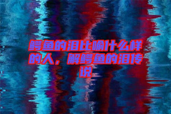 鱷魚的淚比喻什么樣的人，解鱷魚的淚傳說