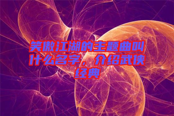 笑傲江湖的主題曲叫什么名字，介紹武俠經(jīng)典