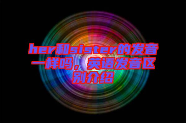 her和sister的發(fā)音一樣嗎，英語發(fā)音區(qū)別介紹