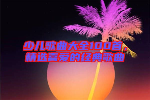 少兒歌曲大全100首，精選喜愛的經(jīng)典歌曲
