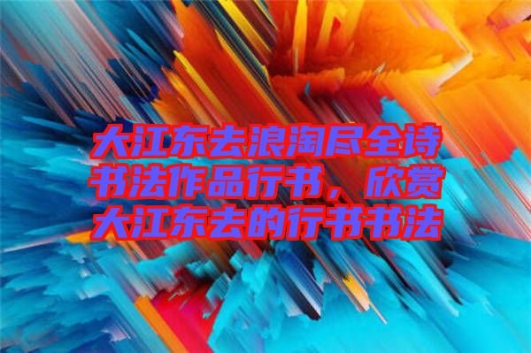 大江東去浪淘盡全詩書法作品行書，欣賞大江東去的行書書法