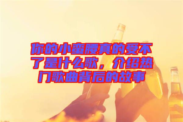 你的小蠻腰真的受不了是什么歌，介紹熱門歌曲背后的故事
