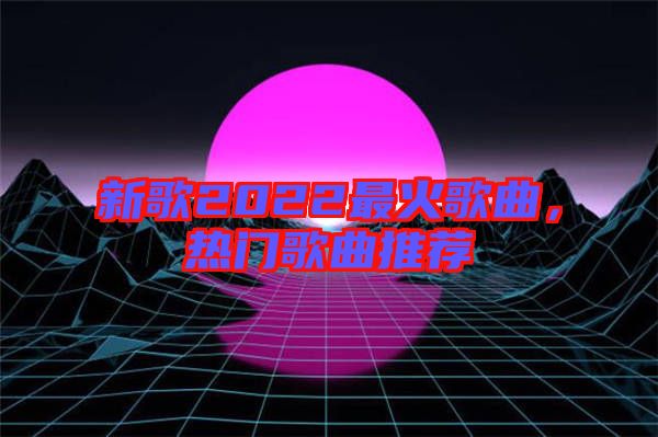 新歌2022最火歌曲，熱門(mén)歌曲推薦