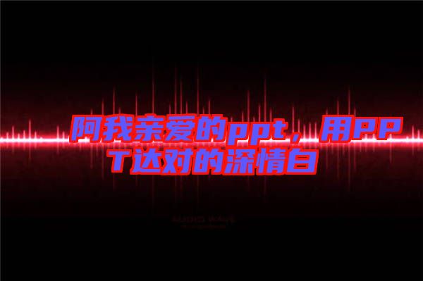 阿我親愛的ppt，用PPT達(dá)對(duì)的深情白