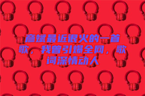 彥斌最近很火的一首歌，我曾引爆全網(wǎng)，歌詞深情動(dòng)人