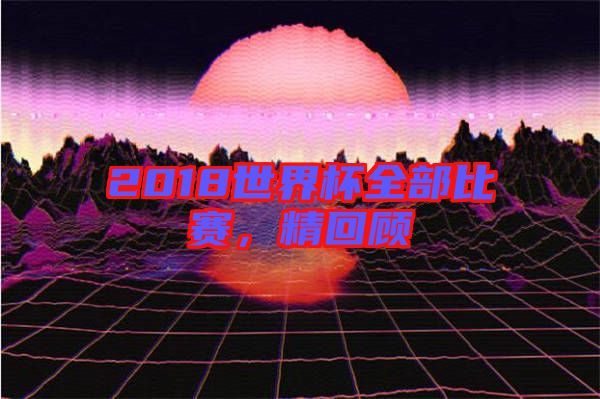 2018世界杯全部比賽，精回顧