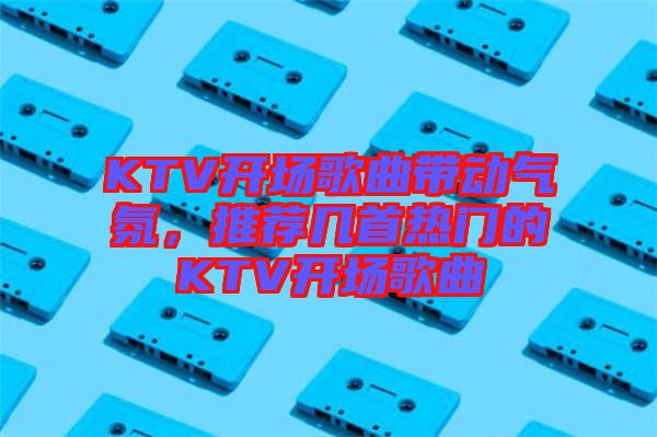 KTV開場歌曲帶動氣氛，推薦幾首熱門的KTV開場歌曲