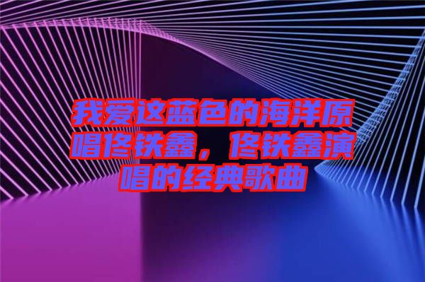 我愛這藍(lán)色的海洋原唱佟鐵鑫，佟鐵鑫演唱的經(jīng)典歌曲