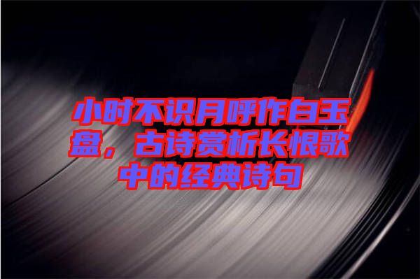 小時不識月呼作白玉盤，古詩賞析長恨歌中的經(jīng)典詩句