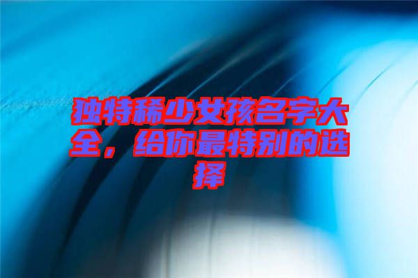 獨(dú)特稀少女孩名字大全，給你最特別的選擇