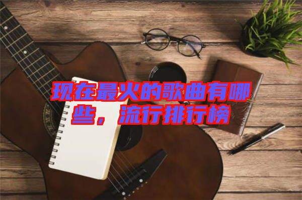 現(xiàn)在最火的歌曲有哪些，流行排行榜