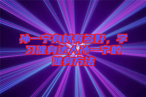 孫一寧身材有多好，學(xué)習(xí)健身達(dá)人孫一寧的健身方法