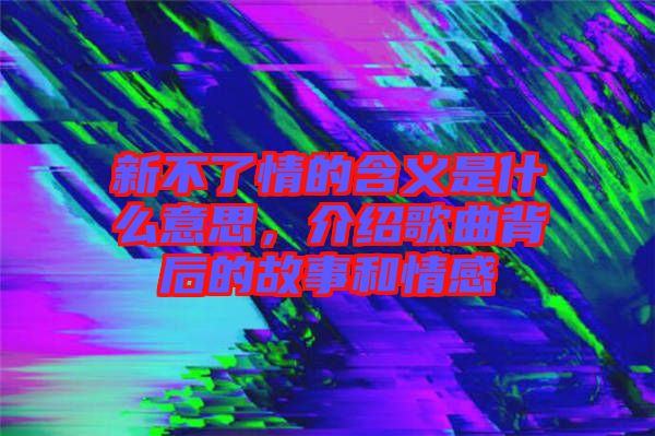 新不了情的含義是什么意思，介紹歌曲背后的故事和情感