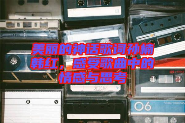 美麗的神話歌詞孫楠韓紅，感受歌曲中的情感與思考