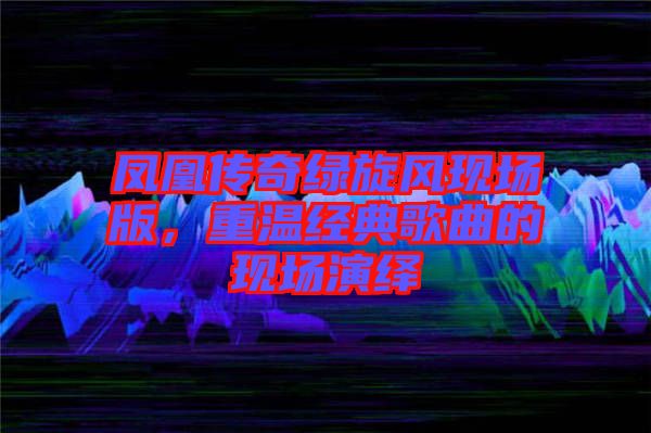 鳳凰傳奇綠旋風(fēng)現(xiàn)場版，重溫經(jīng)典歌曲的現(xiàn)場演繹
