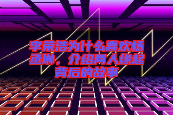 李榮浩為什么喜歡楊丞琳，介紹兩人緣起背后的故事