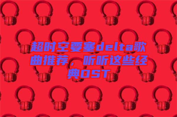 超時空要塞delta歌曲推薦，聽聽這些經(jīng)典OST