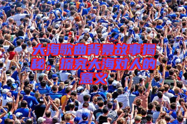大海歌曲背景故事揭秘，探究大海對(duì)人的意義