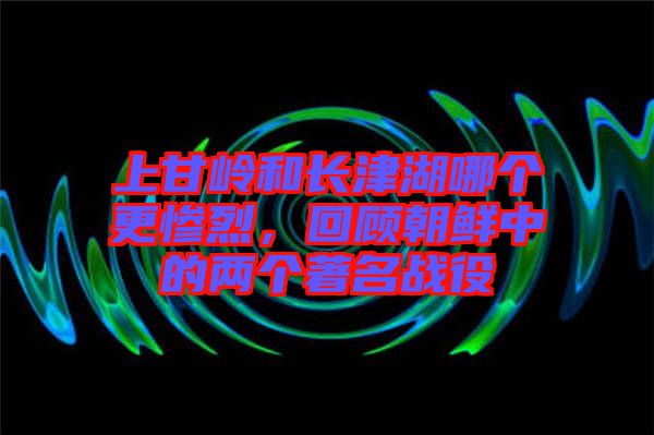 上甘嶺和長(zhǎng)津湖哪個(gè)更慘烈，回顧朝鮮中的兩個(gè)著名戰(zhàn)役