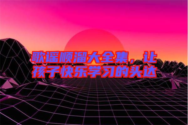 歌謠順溜大全集，讓孩子快樂(lè)學(xué)習(xí)的頭達(dá)