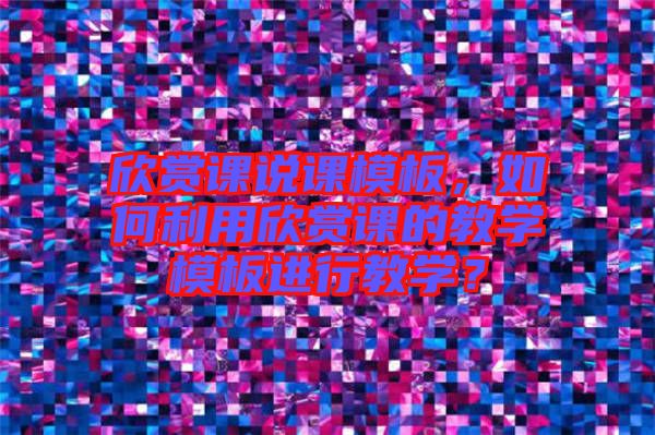 欣賞課說課模板，如何利用欣賞課的教學(xué)模板進行教學(xué)？