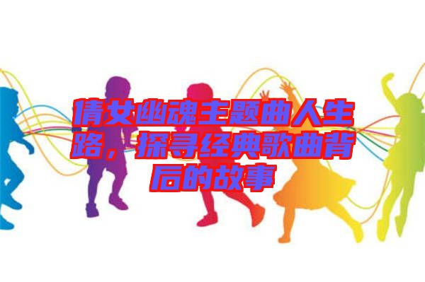 倩女幽魂主題曲人生路，探尋經(jīng)典歌曲背后的故事