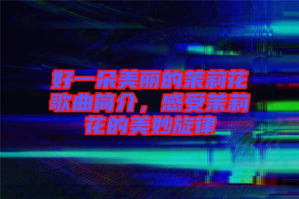好一朵美麗的茉莉花歌曲簡介，感受茉莉花的美妙旋律