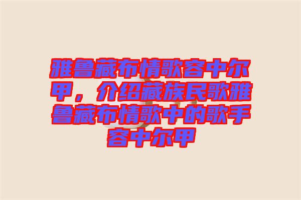 雅魯藏布情歌容中爾甲，介紹藏族民歌雅魯藏布情歌中的歌手容中爾甲