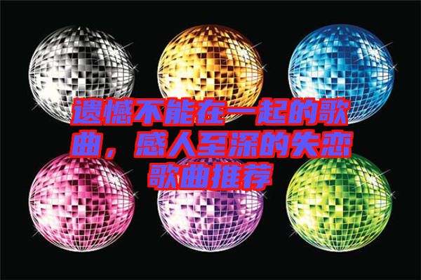 遺憾不能在一起的歌曲，感人至深的失戀歌曲推薦
