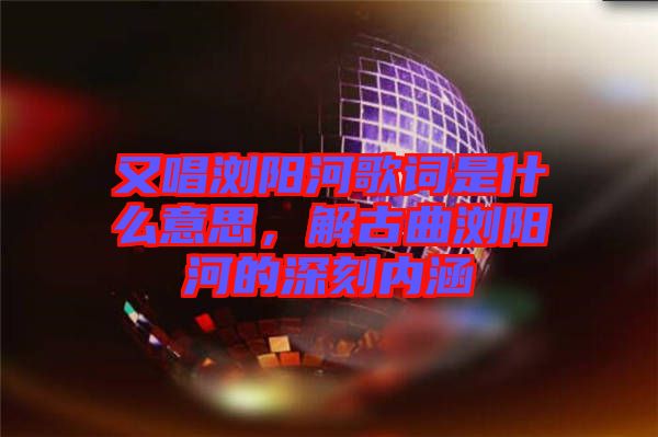 又唱瀏陽河歌詞是什么意思，解古曲瀏陽河的深刻內(nèi)涵