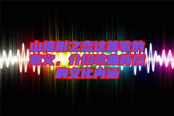 山楂樹之戀這首歌的意義，介紹歌曲背后的文化內(nèi)涵