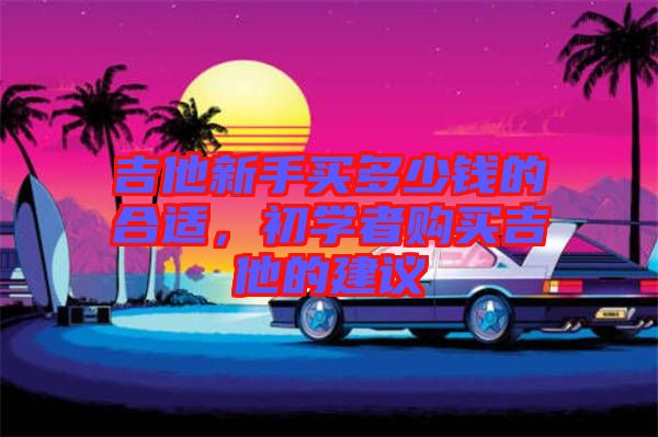 吉他新手買(mǎi)多少錢(qián)的合適，初學(xué)者購(gòu)買(mǎi)吉他的建議